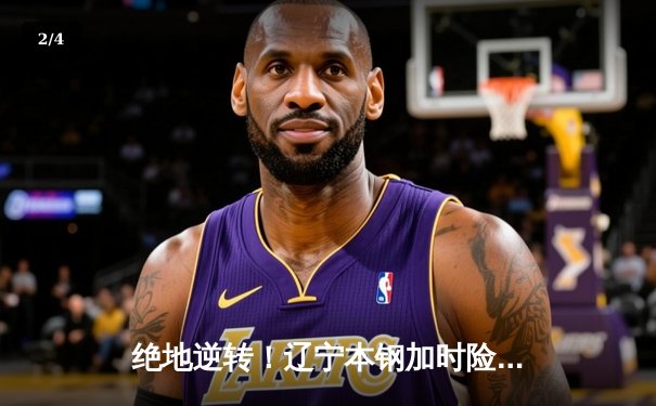 绝地逆转！辽宁本钢加时险胜广东东莞大益，赵继伟狂砍35分主宰生死时刻 - 2